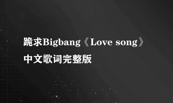 跪求Bigbang《Love song》中文歌词完整版