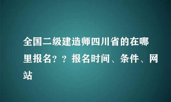 全国二级建造师四川省的在哪里报名？？报名时间、条件、网站