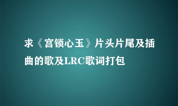 求《宫锁心玉》片头片尾及插曲的歌及LRC歌词打包