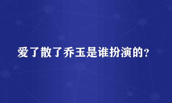 爱了散了乔玉是谁扮演的？