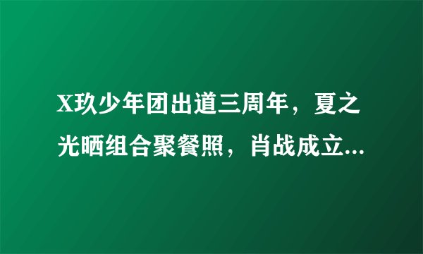 X玖少年团出道三周年，夏之光晒组合聚餐照，肖战成立个人工作室