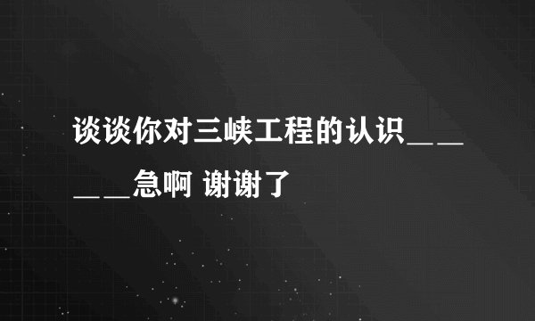 谈谈你对三峡工程的认识＿＿＿＿急啊 谢谢了