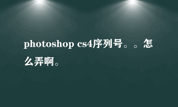 photoshop cs4序列号。。怎么弄啊。