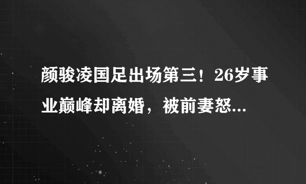 颜骏凌国足出场第三！26岁事业巅峰却离婚，被前妻怒指渣男未反驳-