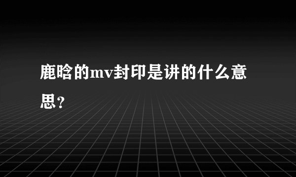 鹿晗的mv封印是讲的什么意思？