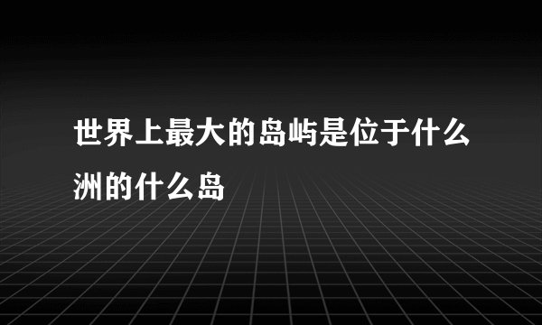 世界上最大的岛屿是位于什么洲的什么岛