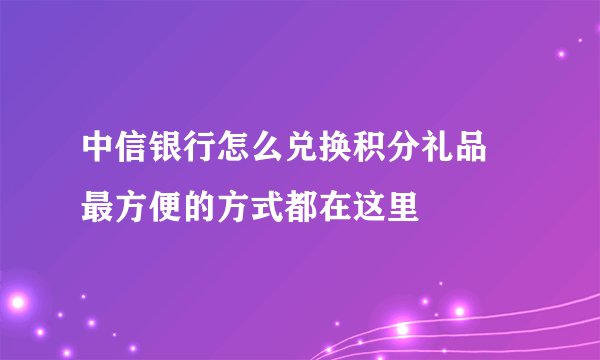 中信银行怎么兑换积分礼品 最方便的方式都在这里