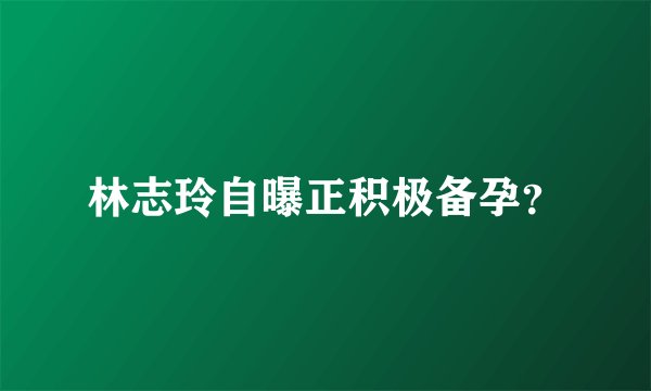 林志玲自曝正积极备孕？