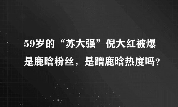 59岁的“苏大强”倪大红被爆是鹿晗粉丝，是蹭鹿晗热度吗？