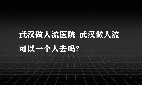 武汉做人流医院_武汉做人流可以一个人去吗?