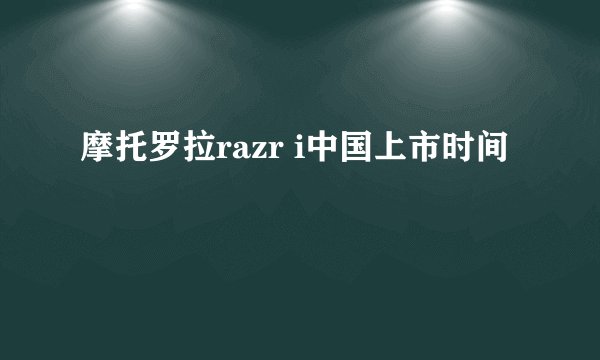 摩托罗拉razr i中国上市时间