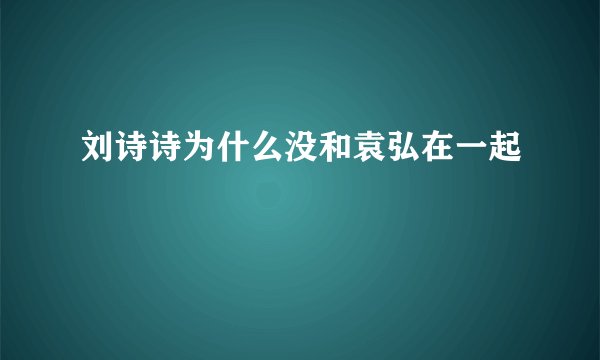 刘诗诗为什么没和袁弘在一起