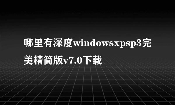 哪里有深度windowsxpsp3完美精简版v7.0下载