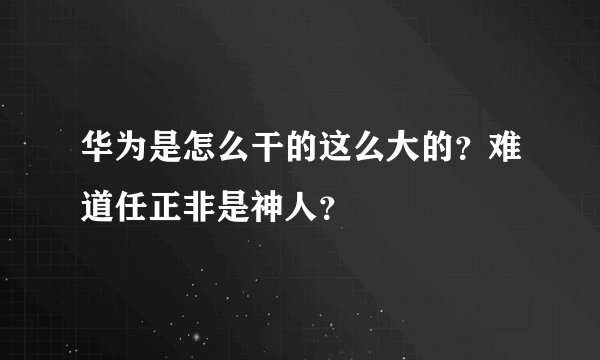 华为是怎么干的这么大的？难道任正非是神人？
