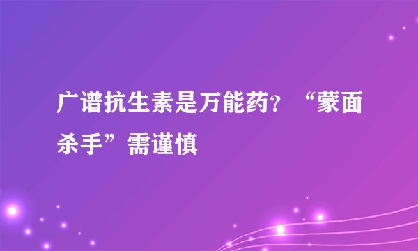 广谱抗生素是万能药？“蒙面杀手”需谨慎