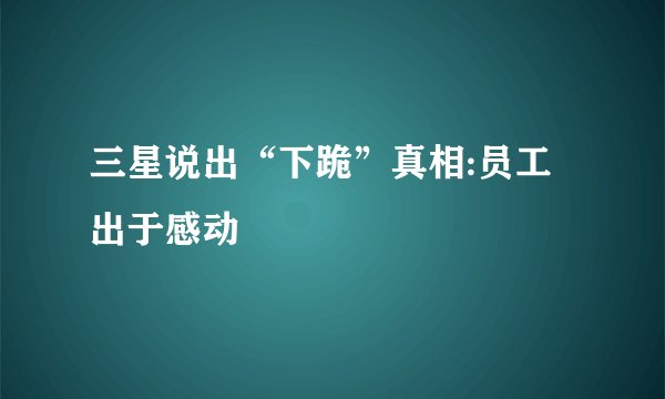 三星说出“下跪”真相:员工出于感动