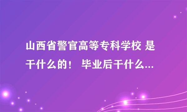 山西省警官高等专科学校 是干什么的！ 毕业后干什么就业与什么？