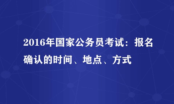 2016年国家公务员考试：报名确认的时间、地点、方式