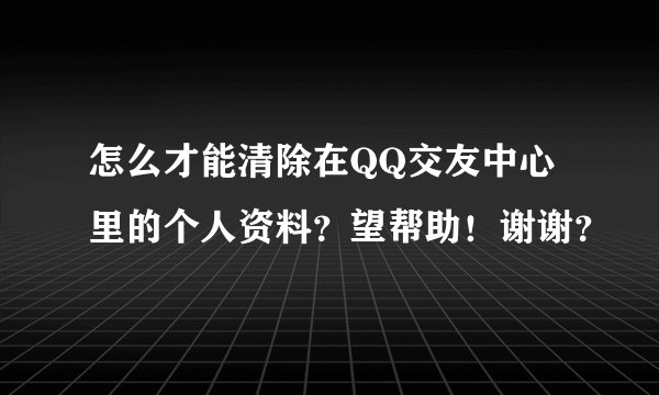 怎么才能清除在QQ交友中心里的个人资料？望帮助！谢谢？