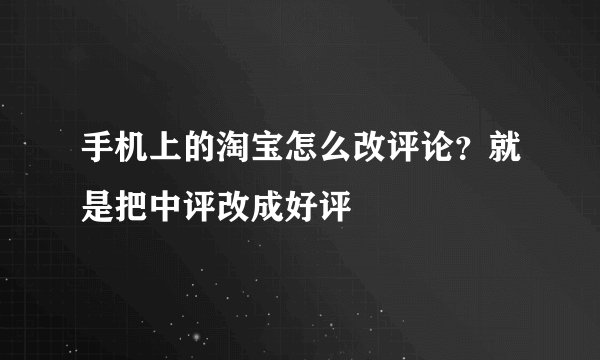 手机上的淘宝怎么改评论？就是把中评改成好评