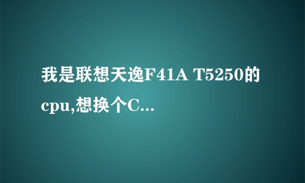 我是联想天逸F41A T5250的cpu,想换个CPU,请问换哪个型号比较好