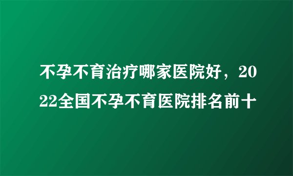 不孕不育治疗哪家医院好，2022全国不孕不育医院排名前十