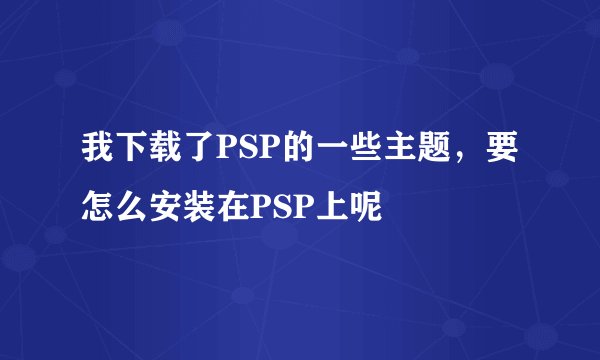 我下载了PSP的一些主题，要怎么安装在PSP上呢
