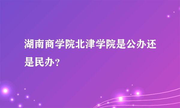 湖南商学院北津学院是公办还是民办？
