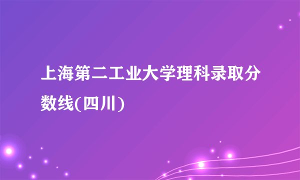 上海第二工业大学理科录取分数线(四川)