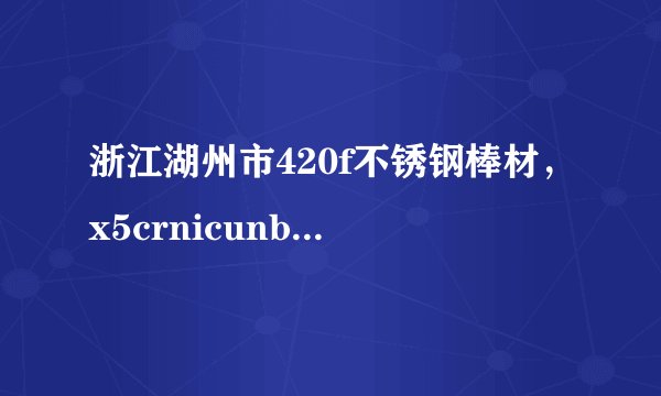 浙江湖州市420f不锈钢棒材，x5crnicunb16-4不锈钢棒材，316 不锈钢棒材好的生产厂家。知道的告知我！