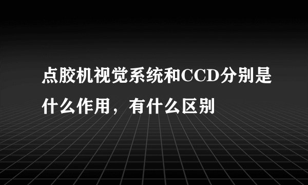 点胶机视觉系统和CCD分别是什么作用，有什么区别