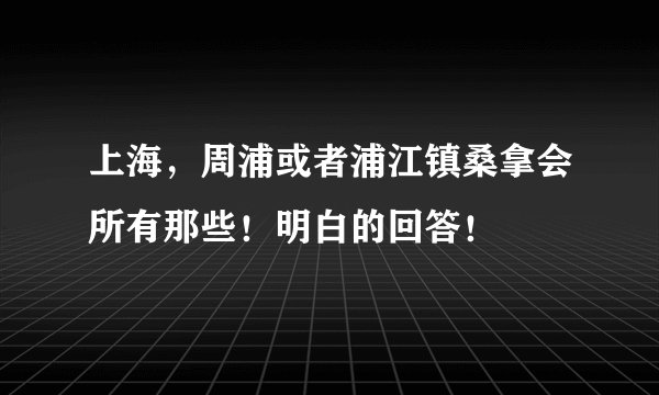 上海，周浦或者浦江镇桑拿会所有那些！明白的回答！
