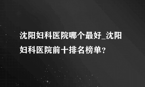 沈阳妇科医院哪个最好_沈阳妇科医院前十排名榜单？