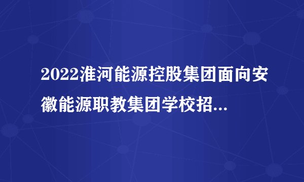 2022淮河能源控股集团面向安徽能源职教集团学校招聘300人公告