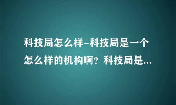 科技局怎么样-科技局是一个怎么样的机构啊？科技局是一个怎？