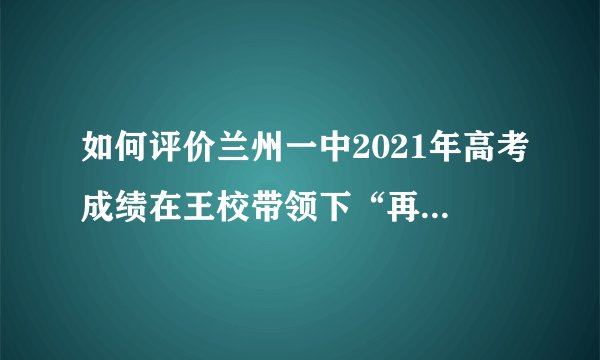 如何评价兰州一中2021年高考成绩在王校带领下“再创辉煌”？