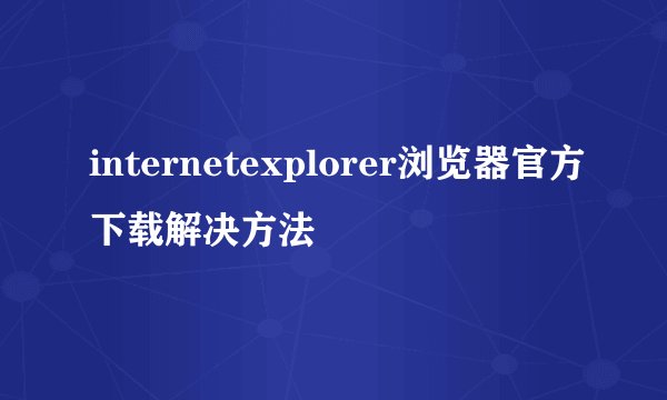 internetexplorer浏览器官方下载解决方法