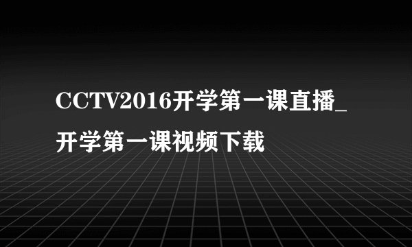 CCTV2016开学第一课直播_开学第一课视频下载