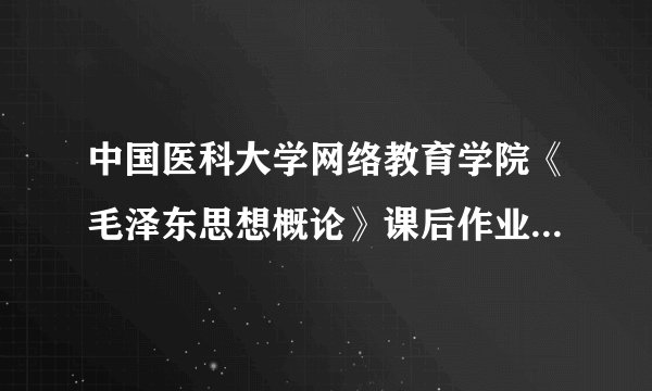中国医科大学网络教育学院《毛泽东思想概论》课后作业   那些好心人帮忙啊``````急要！
