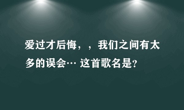 爱过才后悔，，我们之间有太多的误会… 这首歌名是？