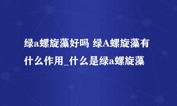 绿a螺旋藻好吗 绿A螺旋藻有什么作用_什么是绿a螺旋藻