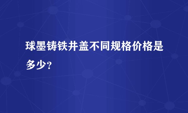球墨铸铁井盖不同规格价格是多少？