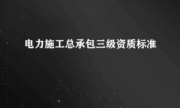 电力施工总承包三级资质标准