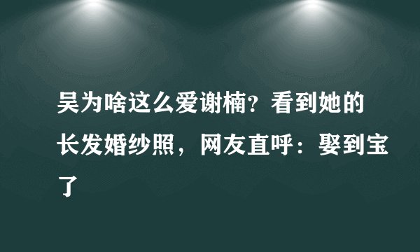 吴为啥这么爱谢楠？看到她的长发婚纱照，网友直呼：娶到宝了