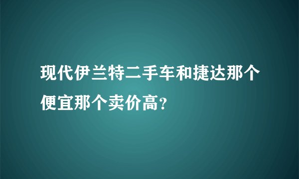 现代伊兰特二手车和捷达那个便宜那个卖价高？