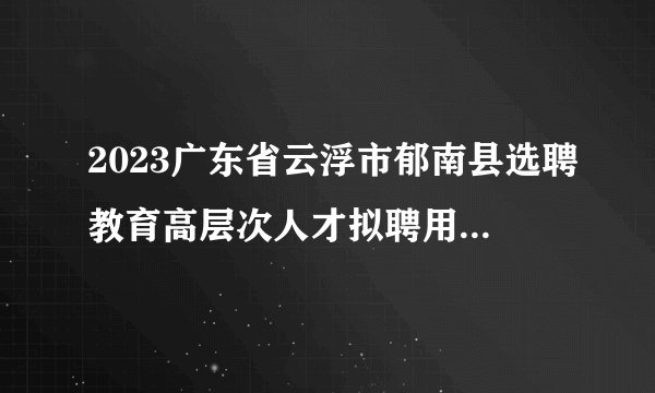 2023广东省云浮市郁南县选聘教育高层次人才拟聘用人员名单（第二批）公示