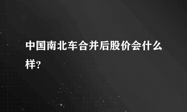 中国南北车合并后股价会什么样？