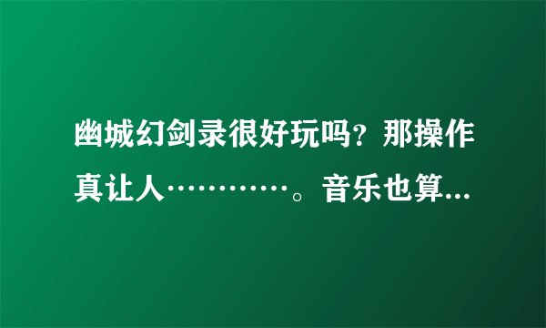 幽城幻剑录很好玩吗？那操作真让人…………。音乐也算一般吧，各位觉得怎么样？