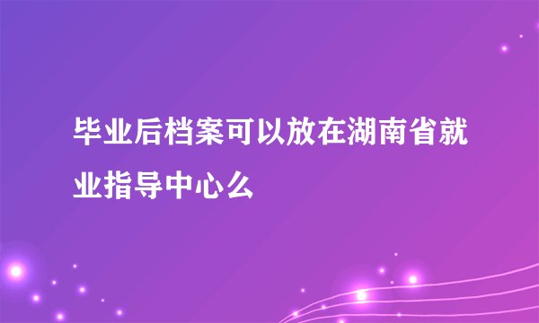 毕业后档案可以放在湖南省就业指导中心么