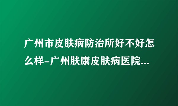 广州市皮肤病防治所好不好怎么样-广州肤康皮肤病医院网上预约挂号